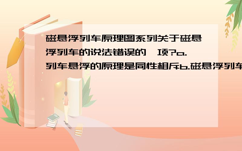 磁悬浮列车原理图系列关于磁悬浮列车的说法错误的一项?a.列车悬浮的原理是同性相斥b.磁悬浮列车与传统列车相比,没有了铁轨与列车间的摩擦力c.保持列车悬浮的设置在两车的电轨上d.磁悬