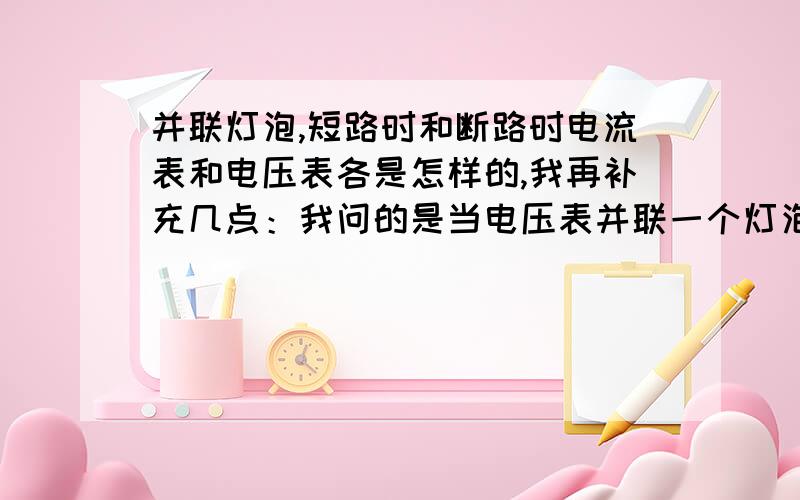 并联灯泡,短路时和断路时电流表和电压表各是怎样的,我再补充几点：我问的是当电压表并联一个灯泡，电流表串联在电路中，短路时和断路时电压表的示数如何，电流表示数如何？