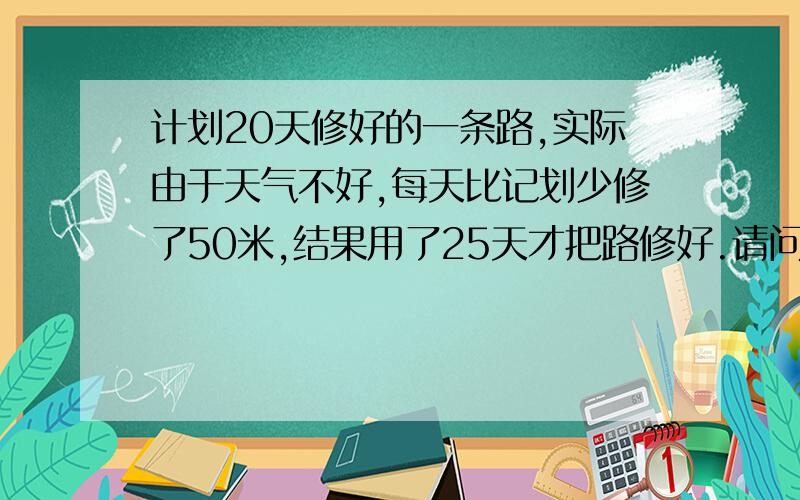 计划20天修好的一条路,实际由于天气不好,每天比记划少修了50米,结果用了25天才把路修好.请问这条路有多长要快