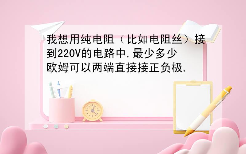 我想用纯电阻（比如电阻丝）接到220V的电路中,最少多少欧姆可以两端直接接正负极,