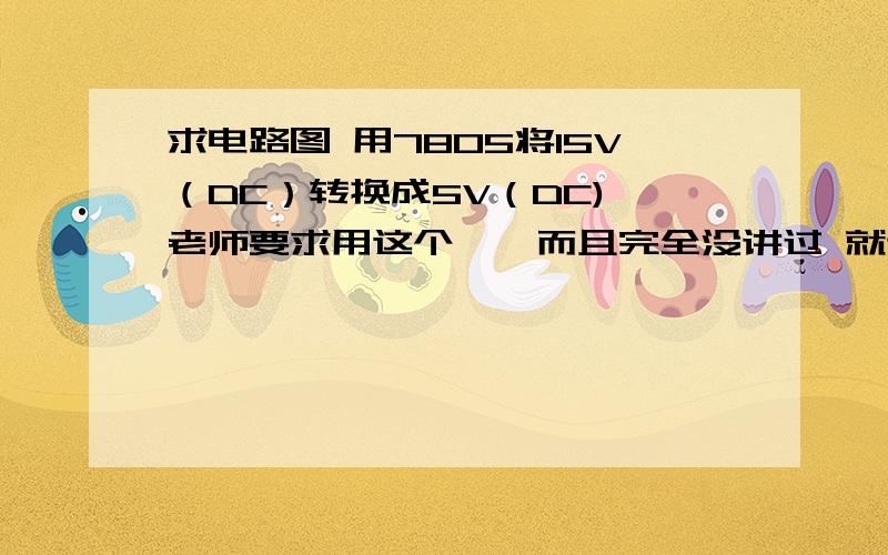 求电路图 用7805将15V（DC）转换成5V（DC) 老师要求用这个……而且完全没讲过 就让画电路图……