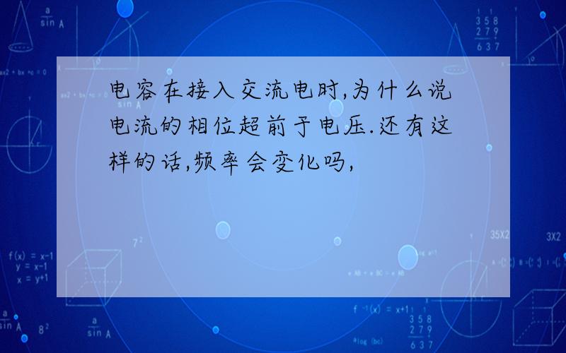 电容在接入交流电时,为什么说电流的相位超前于电压.还有这样的话,频率会变化吗,