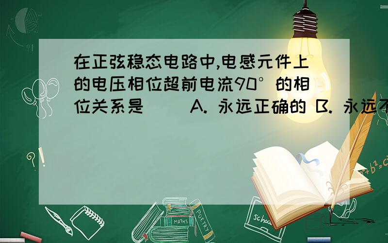 在正弦稳态电路中,电感元件上的电压相位超前电流90°的相位关系是（ ）A. 永远正确的 B. 永远不正确的 C. 在关联参考方向前提下才成立 D. 与参考方向无关