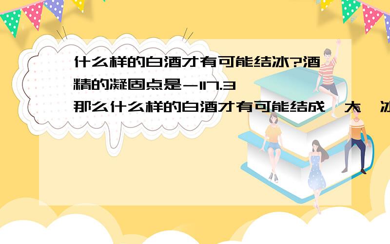 什么样的白酒才有可能结冰?酒精的凝固点是－117.3℃ 那么什么样的白酒才有可能结成一大坨冰?还是说只会出现酒中出现少量冰渣的情况?这天,老张问老王：“我昨晚看你一直蹲在路边,天气