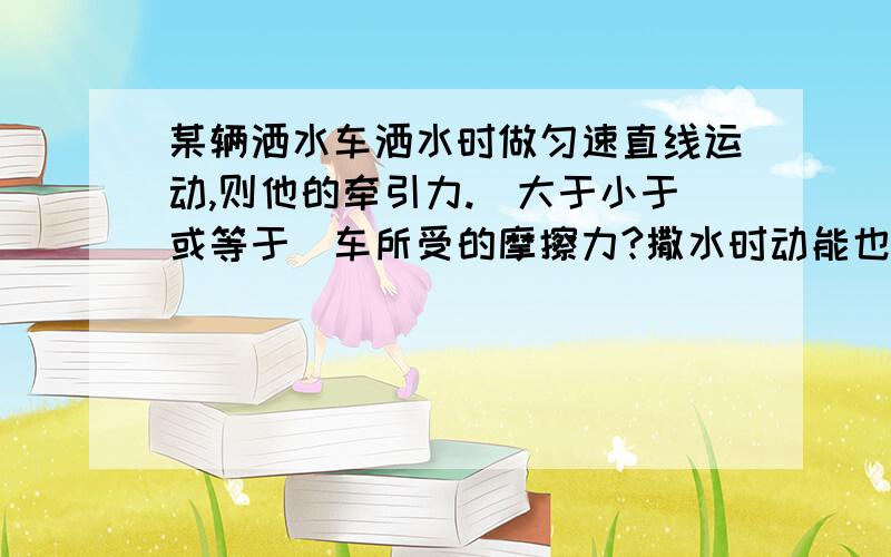 某辆洒水车洒水时做匀速直线运动,则他的牵引力.（大于小于或等于）车所受的摩擦力?撒水时动能也再变小啊