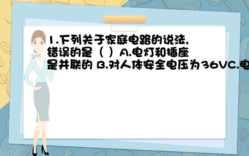 1.下列关于家庭电路的说法,错误的是（ ）A.电灯和插座是并联的 B.对人体安全电压为36VC.电路中的总功率越大,电流越大 D.保险丝会在电流过大时切断电路