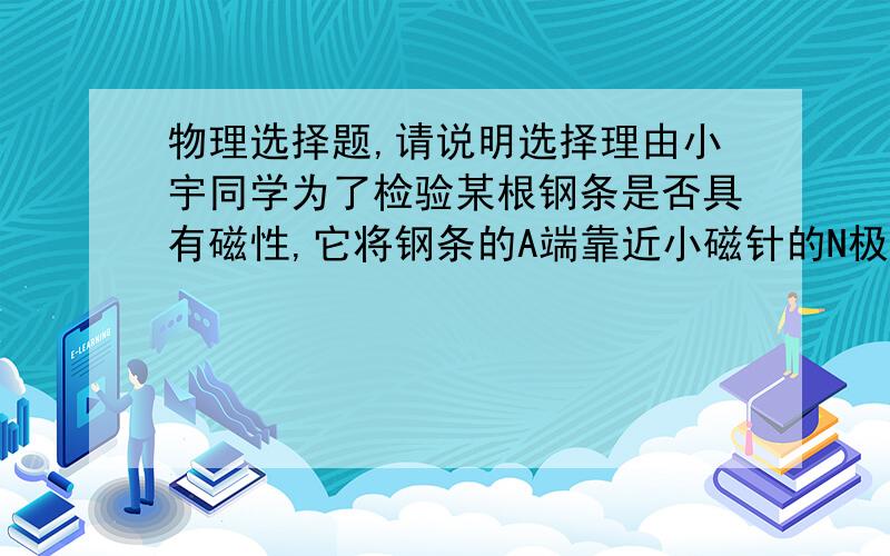 物理选择题,请说明选择理由小宇同学为了检验某根钢条是否具有磁性,它将钢条的A端靠近小磁针的N极,发现它们相互吸引；当仍将钢条的A端靠近小磁针的S极时,发现它们仍然相互吸引,则(   )A