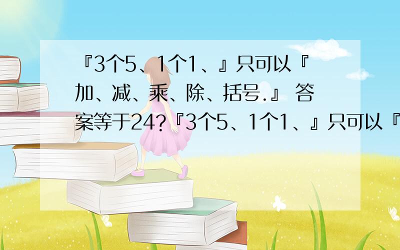 『3个5、1个1、』只可以『加、减、乘、除、括号.』 答案等于24?『3个5、1个1、』只可以『加、减、乘、除、括号.』答案怎么样可以等于2?4