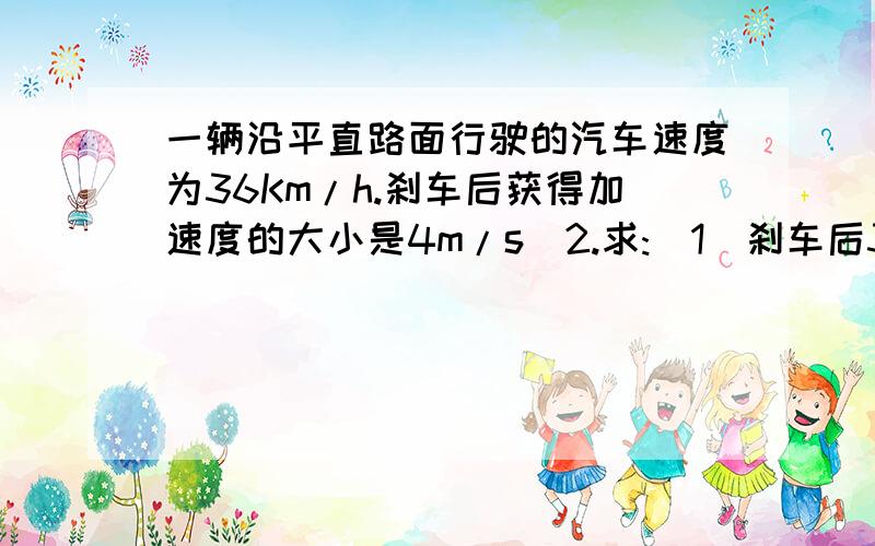 一辆沿平直路面行驶的汽车速度为36Km/h.刹车后获得加速度的大小是4m/s^2.求:（1）刹车后3s末的...一辆沿平直路面行驶的汽车速度为36Km/h.刹车后获得加速度的大小是4m/s^2.求:（1）刹车后3s末的