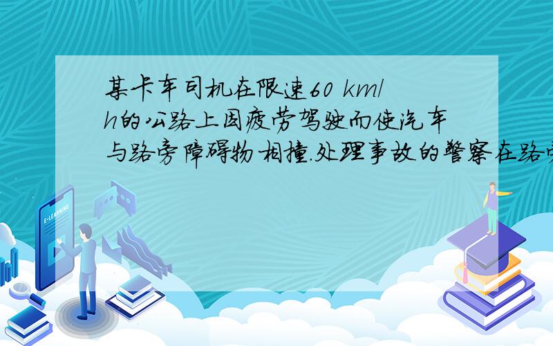 某卡车司机在限速60 km/h的公路上因疲劳驾驶而使汽车与路旁障碍物相撞.处理事故的警察在路旁泥地中发现了一个卡车上的铁零件,可以判断,这是车头与障碍物相撞时卡车顶上松脱的铁零件因