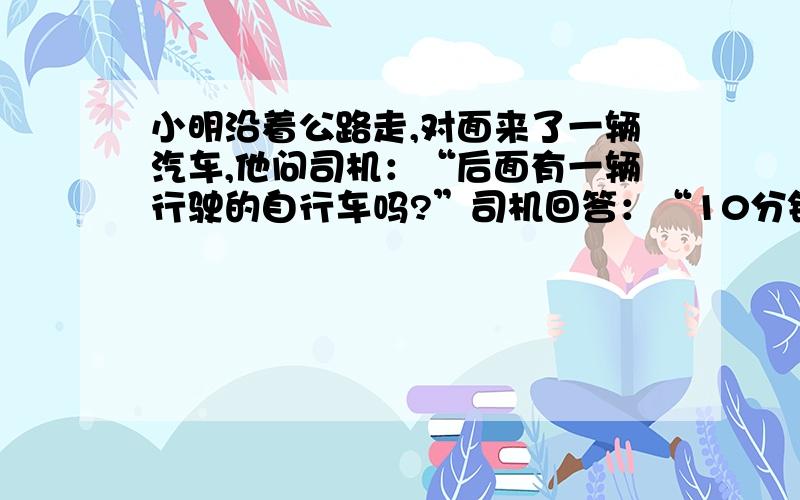 小明沿着公路走,对面来了一辆汽车,他问司机：“后面有一辆行驶的自行车吗?”司机回答：“10分钟前我超一辆自行车”气车的速度是每小时50千米.小明继续走,走了20分钟遇到了自行车,小明