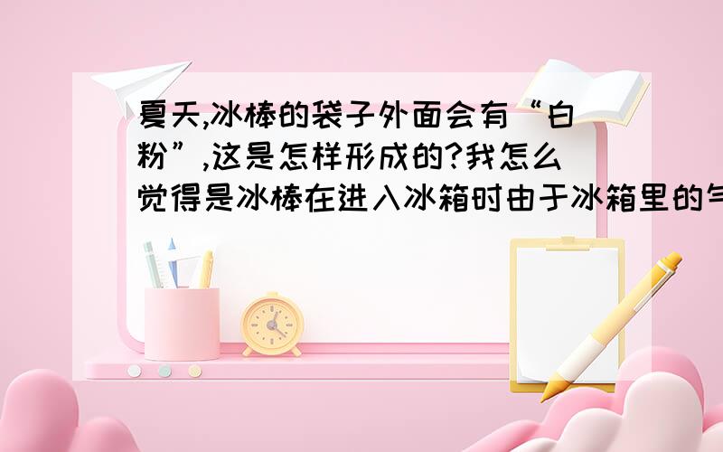 夏天,冰棒的袋子外面会有“白粉”,这是怎样形成的?我怎么觉得是冰棒在进入冰箱时由于冰箱里的气温比外面的气温要凉,因此“降低气温”导致水蒸气液化,然后又在冰箱里凝固.