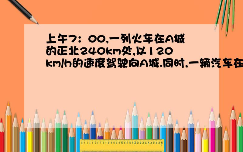 上午7：00,一列火车在A城的正北240km处,以120km/h的速度驾驶向A城.同时,一辆汽车在A城的正东120km处,