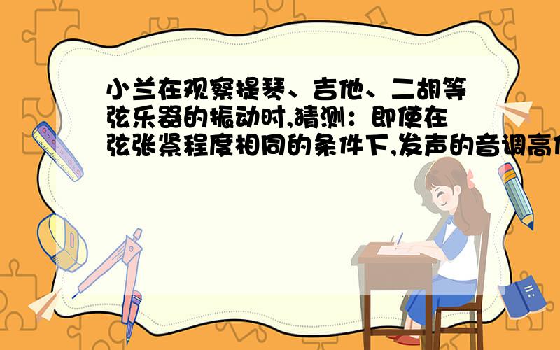 小兰在观察提琴、吉他、二胡等弦乐器的振动时,猜测：即使在弦张紧程度相同的条件下,发声的音调高低还可