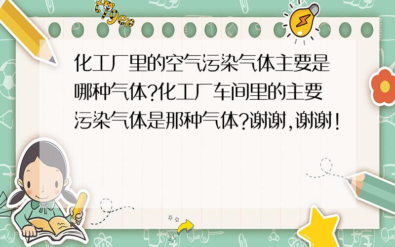 化工厂里的空气污染气体主要是哪种气体?化工厂车间里的主要污染气体是那种气体?谢谢,谢谢!