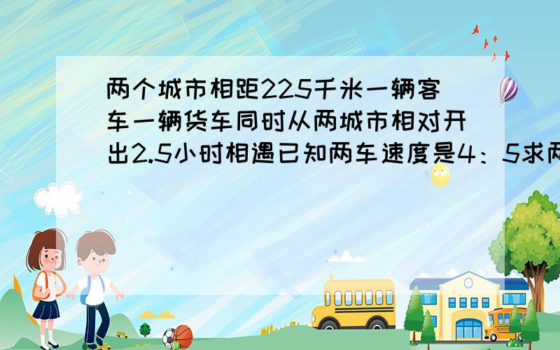 两个城市相距225千米一辆客车一辆货车同时从两城市相对开出2.5小时相遇已知两车速度是4：5求两车每时各行