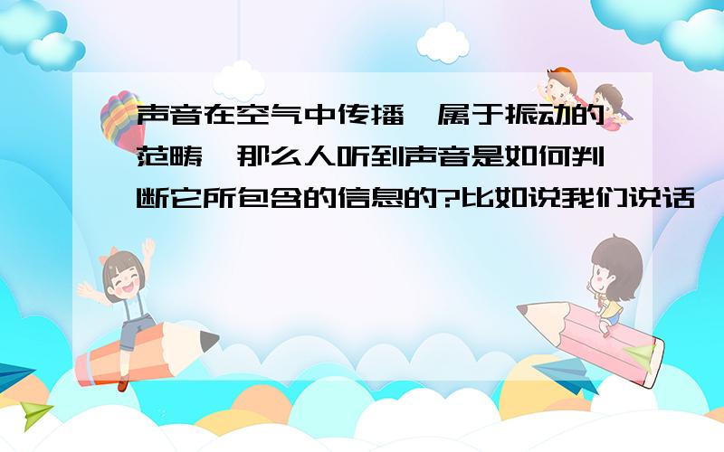 声音在空气中传播,属于振动的范畴,那么人听到声音是如何判断它所包含的信息的?比如说我们说话,吐字之后声音在空气传播,声波包含的应该只有频率和振幅,那么我们听到字是靠什么判断的?