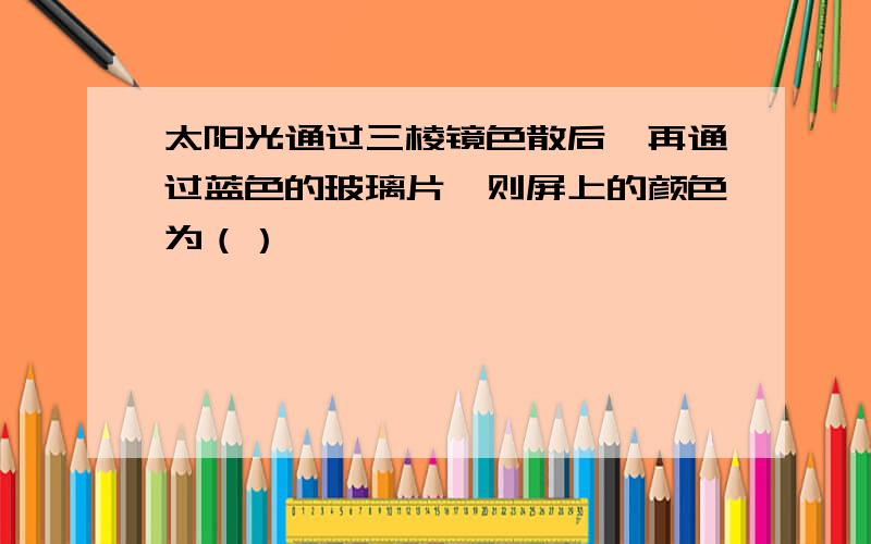 太阳光通过三棱镜色散后,再通过蓝色的玻璃片,则屏上的颜色为（）