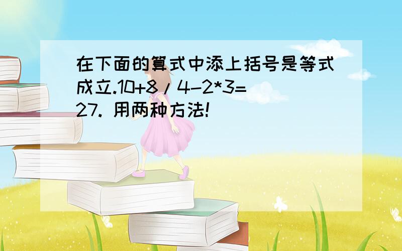 在下面的算式中添上括号是等式成立.10+8/4-2*3=27. 用两种方法!