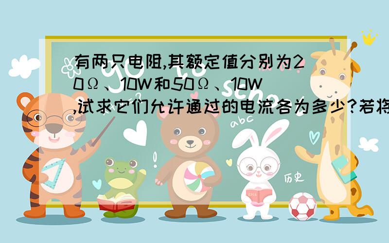 有两只电阻,其额定值分别为20Ω、10W和50Ω、10W,试求它们允许通过的电流各为多少?若将两者串联起来,两端最高允许加多大电压?