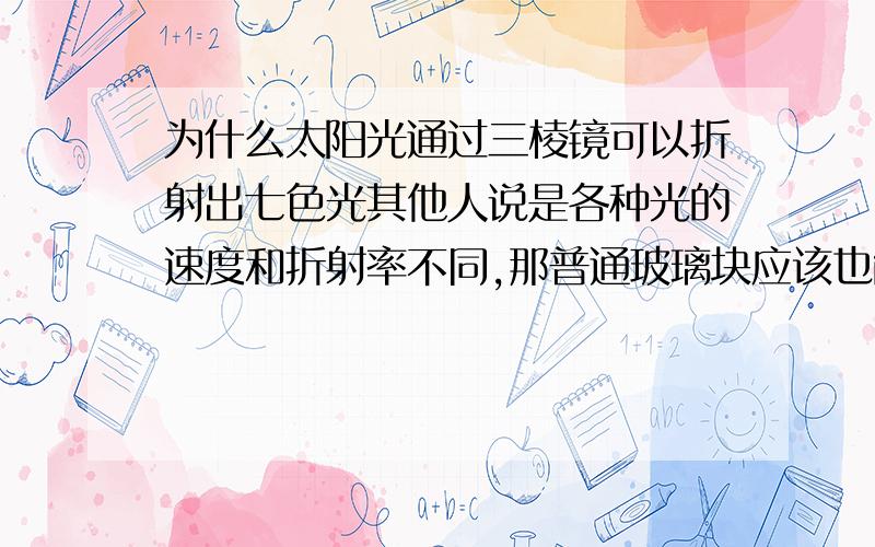 为什么太阳光通过三棱镜可以折射出七色光其他人说是各种光的速度和折射率不同,那普通玻璃块应该也能  为什么非得三棱镜?