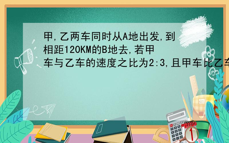 甲,乙两车同时从A地出发,到相距120KM的B地去,若甲车与乙车的速度之比为2:3,且甲车比乙车晚到2.5H,两车的两车的速度是?