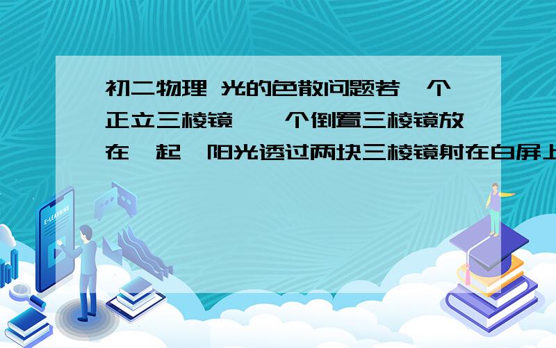 初二物理 光的色散问题若一个正立三棱镜、一个倒置三棱镜放在一起,阳光透过两块三棱镜射在白屏上是什么样的?为什么?透明物体的颜色决定于它通过的色光,不透明物体的颜色决定于它反