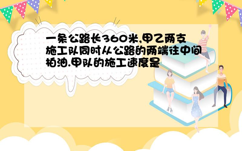 一条公路长360米,甲乙两支施工队同时从公路的两端往中间柏油.甲队的施工速度是