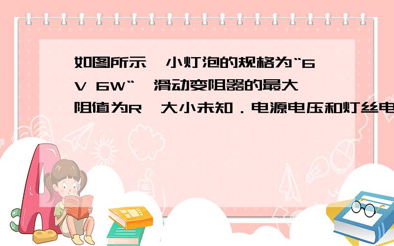 如图所示,小灯泡的规格为“6V 6W“,滑动变阻器的最大阻值为R,大小未知．电源电压和灯丝电阻均保持不变（1）求小灯泡的电阻．（2）闭合开关,移动滑动变阻器的滑片,使滑动变阻器接入电路