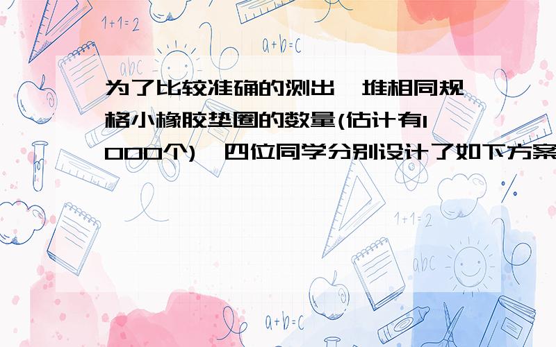 为了比较准确的测出一堆相同规格小橡胶垫圈的数量(估计有1000个),四位同学分别设计了如下方案：小华同学：将这些垫圈叠在一起,用刻度尺量出总厚度l,在量出一个垫圈的厚度l1,则l ∕ l1即