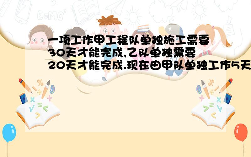 一项工作甲工程队单独施工需要30天才能完成,乙队单独需要20天才能完成.现在由甲队单独工作5天,剩下的工一项工作甲工程队单独施工需要30天才能完成,乙队单独需要20天才能完成.现在由甲