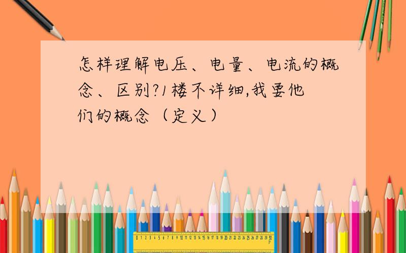 怎样理解电压、电量、电流的概念、区别?1楼不详细,我要他们的概念（定义）