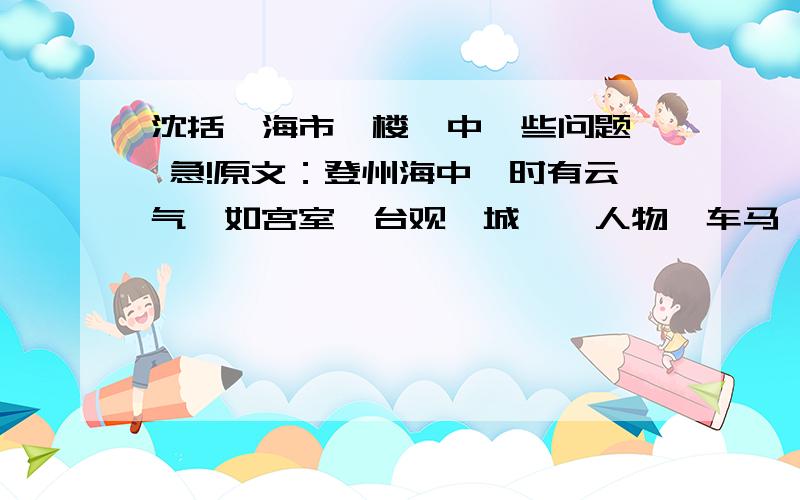 沈括《海市蜃楼》中一些问题  急!原文：登州海中,时有云气,如宫室、台观、城堞、人物、车马、冠盖,历历可见,谓之“海市”.或日“蛟蜃之气所为”,疑不然也.欧阳文忠曾出使河朔,过高唐