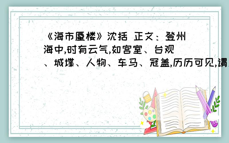 《海市蜃楼》沈括 正文：登州海中,时有云气,如宫室、台观、城堞、人物、车马、冠盖,历历可见,谓之“海市”.或日“蛟蜃之气所为”,疑不然也.欧阳文忠曾出使河朔,过高唐县,驿舍中夜有鬼