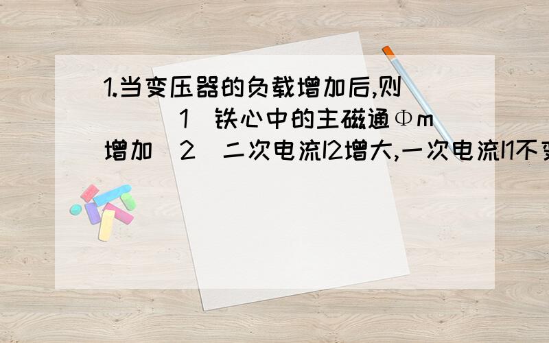 1.当变压器的负载增加后,则（）（1）铁心中的主磁通Φm增加（2）二次电流I2增大,一次电流I1不变（3）一次电流I1和二次电流I2同时增大2.两个交流铁心线圈除了匝数（N1>N2）不同外,其它参数