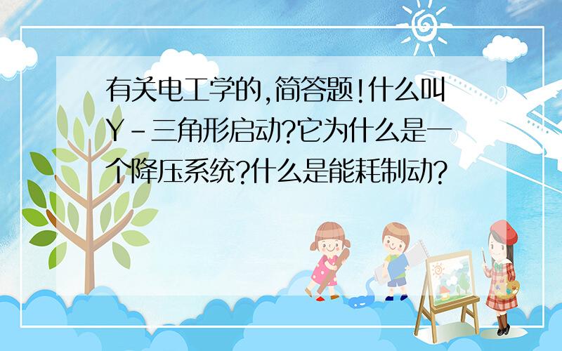 有关电工学的,简答题!什么叫Y-三角形启动?它为什么是一个降压系统?什么是能耗制动?