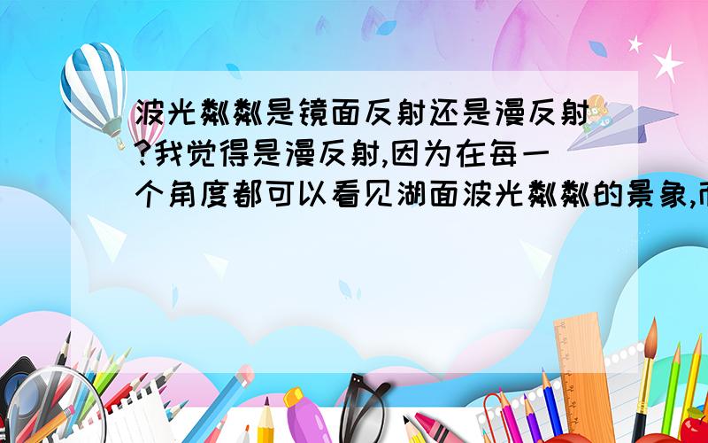 波光粼粼是镜面反射还是漫反射?我觉得是漫反射,因为在每一个角度都可以看见湖面波光粼粼的景象,而且微风吹起的时候水面又不是平的 同学说是镜面反射,她说因为如果是漫反射就不可能