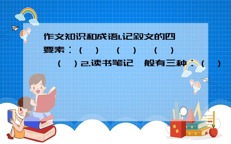 作文知识和成语1.记叙文的四要素：（ ）、（ ）、（ ）、（ ）2.读书笔记一般有三种：（ ）、（ ）、（ ）3.（ ）（ ）瑰宝