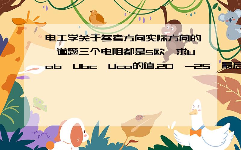 电工学关于参考方向实际方向的一道题三个电阻都是5欧,求Uab,Ubc,Uca的值.20,-25,最后两个怎么做都不对,见图,