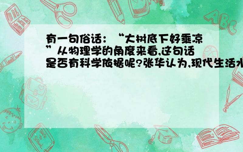 有一句俗话：“大树底下好乘凉”从物理学的角度来看,这句话是否有科学依据呢?张华认为,现代生活水平提高了,有遮阳伞,人在遮阳伞下与在大树底下同样没有阳光的直接照射,所以一样凉爽,