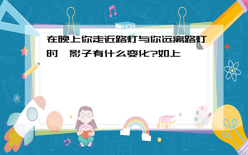 在晚上你走近路灯与你远离路灯时,影子有什么变化?如上