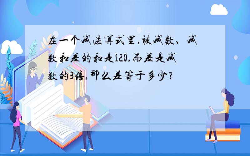 在一个减法算式里,被减数、减数和差的和是120,而差是减数的3倍,那么差等于多少?