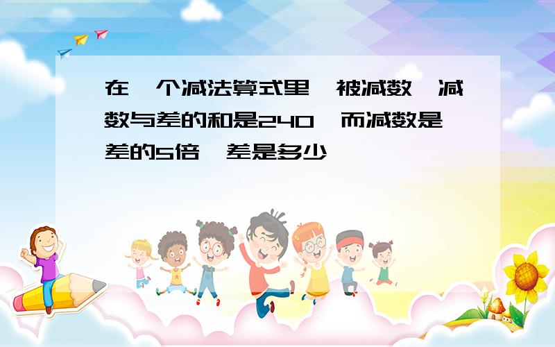 在一个减法算式里,被减数,减数与差的和是240,而减数是差的5倍,差是多少