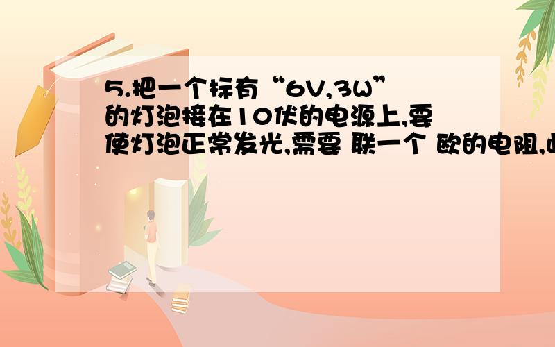 5.把一个标有“6V,3W”的灯泡接在10伏的电源上,要使灯泡正常发光,需要 联一个 欧的电阻,此时电阻消耗