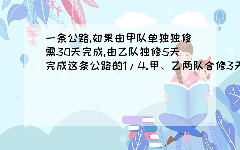 一条公路,如果由甲队单独独修需30天完成,由乙队独修5天完成这条公路的1/4.甲、乙两队合修3天后,余下的由已对单独修,还需几天修完?用方程解