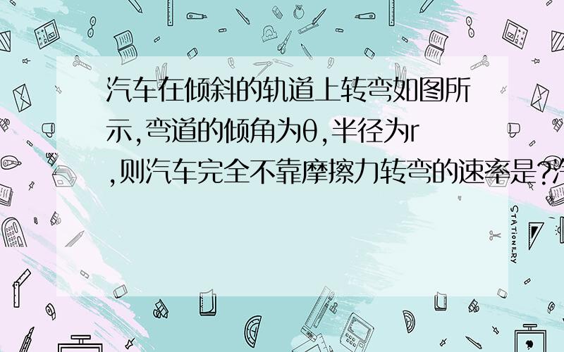 汽车在倾斜的轨道上转弯如图所示,弯道的倾角为θ,半径为r,则汽车完全不靠摩擦力转弯的速率是?汽车在倾斜的轨道上转弯如图所示,弯道的倾角为θ,半径为r,则汽车完全不靠摩擦力转弯的速率