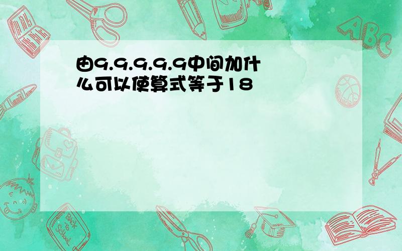 由9.9.9.9.9中间加什么可以使算式等于18