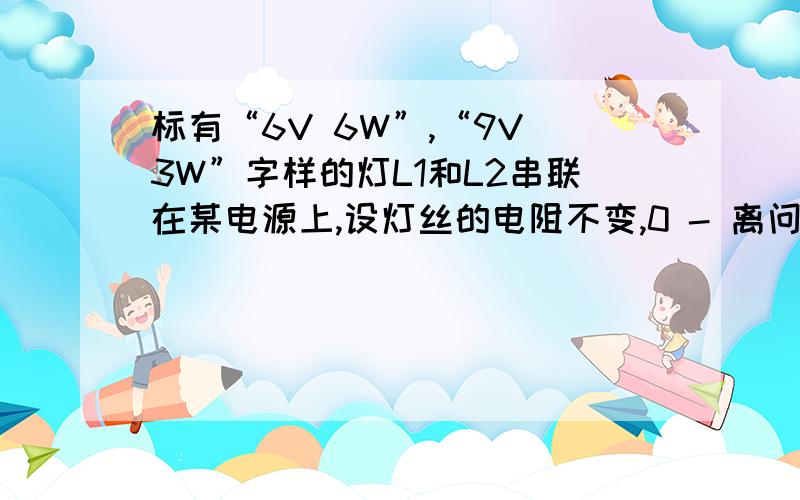 标有“6V 6W”,“9V 3W”字样的灯L1和L2串联在某电源上,设灯丝的电阻不变,0 - 离问题结束还有 14 天 16 小时要保证两灯安全工作,电源电压不应超过多少伏?若将两灯并联使用,要保证两灯安全工