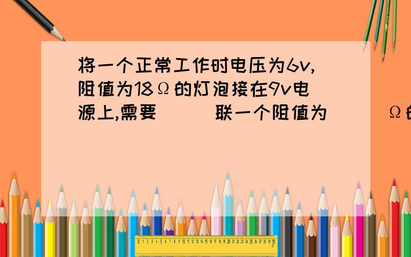 将一个正常工作时电压为6v,阻值为18Ω的灯泡接在9v电源上,需要___联一个阻值为___Ω的电阻,才能使灯泡正常发光,此时电阻的电功率为___W.