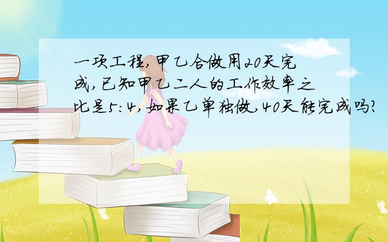 一项工程,甲乙合做用20天完成,已知甲乙二人的工作效率之比是5:4,如果乙单独做,40天能完成吗?